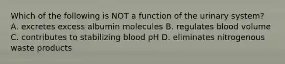 Which of the following is NOT a function of the urinary system? A. excretes excess albumin molecules B. regulates blood volume C. contributes to stabilizing blood pH D. eliminates nitrogenous waste products