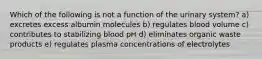 Which of the following is not a function of the urinary system? a) excretes excess albumin molecules b) regulates blood volume c) contributes to stabilizing blood pH d) eliminates organic waste products e) regulates plasma concentrations of electrolytes