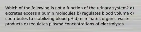 Which of the following is not a function of the urinary system? a) excretes excess albumin molecules b) regulates blood volume c) contributes to stabilizing blood pH d) eliminates organic waste products e) regulates plasma concentrations of electrolytes