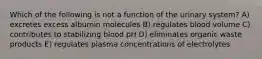 Which of the following is not a function of the urinary system? A) excretes excess albumin molecules B) regulates blood volume C) contributes to stabilizing blood pH D) eliminates organic waste products E) regulates plasma concentrations of electrolytes