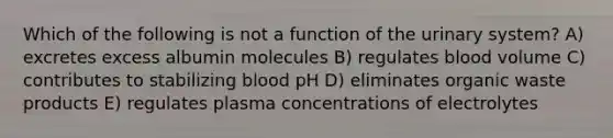 Which of the following is not a function of the urinary system? A) excretes excess albumin molecules B) regulates blood volume C) contributes to stabilizing blood pH D) eliminates organic waste products E) regulates plasma concentrations of electrolytes