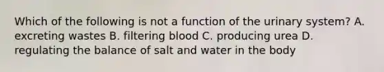 Which of the following is not a function of the urinary system? A. excreting wastes B. filtering blood C. producing urea D. regulating the balance of salt and water in the body