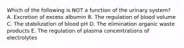 Which of the following is NOT a function of the urinary system? A. Excretion of excess albumin B. The regulation of blood volume C. The stabilization of blood pH D. The elimination organic waste products E. The regulation of plasma concentrations of electrolytes