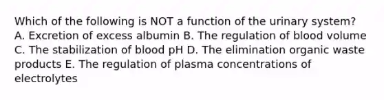 Which of the following is NOT a function of the urinary system? A. Excretion of excess albumin B. The regulation of blood volume C. The stabilization of blood pH D. The elimination organic waste products E. The regulation of plasma concentrations of electrolytes