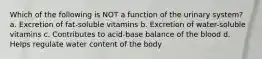 Which of the following is NOT a function of the urinary system? a. Excretion of fat-soluble vitamins b. Excretion of water-soluble vitamins c. Contributes to acid-base balance of the blood d. Helps regulate water content of the body