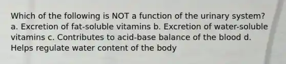 Which of the following is NOT a function of the urinary system? a. Excretion of fat-soluble vitamins b. Excretion of water-soluble vitamins c. Contributes to acid-base balance of the blood d. Helps regulate water content of the body