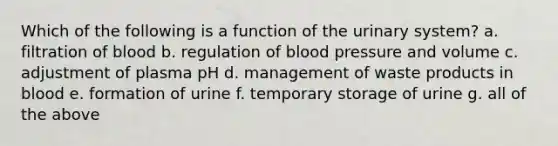 Which of the following is a function of the urinary system? a. filtration of blood b. regulation of blood pressure and volume c. adjustment of plasma pH d. management of waste products in blood e. formation of urine f. temporary storage of urine g. all of the above