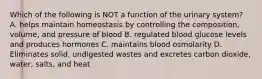 Which of the following is NOT a function of the urinary system? A. helps maintain homeostasis by controlling the composition, volume, and pressure of blood B. regulated blood glucose levels and produces hormones C. maintains blood osmolarity D. Eliminates solid, undigested wastes and excretes carbon dioxide, water, salts, and heat