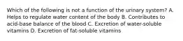 Which of the following is not a function of the urinary system? A. Helps to regulate water content of the body B. Contributes to acid-base balance of the blood C. Excretion of water-soluble vitamins D. Excretion of fat-soluble vitamins