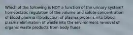 Which of the following is NOT a function of the urinary system? homeostatic regulation of the volume and solute concentration of blood plasma introduction of plasma proteins into blood plasma elimination of waste into the environment removal of organic waste products from body fluids