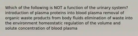 Which of the following is NOT a function of the urinary system? introduction of plasma proteins into blood plasma removal of organic waste products from body fluids elimination of waste into the environment homeostatic regulation of the volume and solute concentration of blood plasma