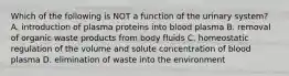 Which of the following is NOT a function of the urinary system? A. introduction of plasma proteins into blood plasma B. removal of organic waste products from body fluids C. homeostatic regulation of the volume and solute concentration of blood plasma D. elimination of waste into the environment