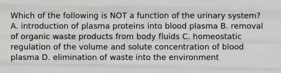 Which of the following is NOT a function of the urinary system? A. introduction of plasma proteins into blood plasma B. removal of organic waste products from body fluids C. homeostatic regulation of the volume and solute concentration of blood plasma D. elimination of waste into the environment