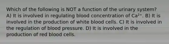 Which of the following is NOT a function of the urinary system? A) It is involved in regulating blood concentration of Ca²⁺. B) It is involved in the production of white blood cells. C) It is involved in the regulation of blood pressure. D) It is involved in the production of red blood cells.