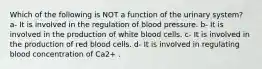 Which of the following is NOT a function of the urinary system? a- It is involved in the regulation of blood pressure. b- It is involved in the production of white blood cells. c- It is involved in the production of red blood cells. d- It is involved in regulating blood concentration of Ca2+ .