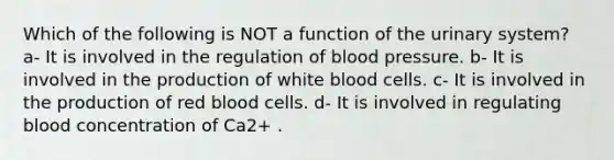 Which of the following is NOT a function of the urinary system? a- It is involved in the regulation of blood pressure. b- It is involved in the production of white blood cells. c- It is involved in the production of red blood cells. d- It is involved in regulating blood concentration of Ca2+ .