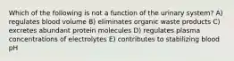 Which of the following is not a function of the urinary system? A) regulates blood volume B) eliminates organic waste products C) excretes abundant protein molecules D) regulates plasma concentrations of electrolytes E) contributes to stabilizing blood pH