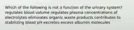 Which of the following is not a function of the urinary system? regulates blood volume regulates plasma concentrations of electrolytes eliminates organic waste products contributes to stabilizing blood pH excretes excess albumin molecules