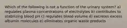 Which of the following is not a function of the urinary system? a) regulates plasma concentrations of electrolytes b) contributes to stabilizing blood pH c) regulates blood volume d) excretes excess albumin molecules e) eliminates organic waste products