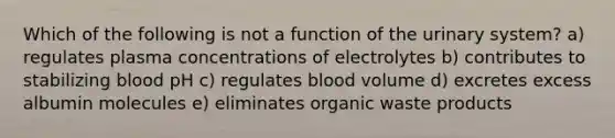 Which of the following is not a function of the urinary system? a) regulates plasma concentrations of electrolytes b) contributes to stabilizing blood pH c) regulates blood volume d) excretes excess albumin molecules e) eliminates organic waste products