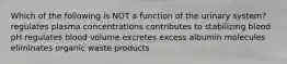 Which of the following is NOT a function of the urinary system? regulates plasma concentrations contributes to stabilizing blood pH regulates blood volume excretes excess albumin molecules eliminates organic waste products