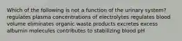 Which of the following is not a function of the urinary system? regulates plasma concentrations of electrolytes regulates blood volume eliminates organic waste products excretes excess albumin molecules contributes to stabilizing blood pH