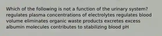 Which of the following is not a function of the urinary system? regulates plasma concentrations of electrolytes regulates blood volume eliminates organic waste products excretes excess albumin molecules contributes to stabilizing blood pH