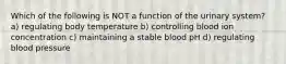 Which of the following is NOT a function of the urinary system? a) regulating body temperature b) controlling blood ion concentration c) maintaining a stable blood pH d) regulating blood pressure