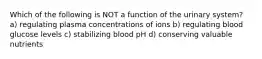 Which of the following is NOT a function of the urinary system? a) regulating plasma concentrations of ions b) regulating blood glucose levels c) stabilizing blood pH d) conserving valuable nutrients