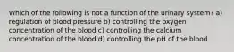 Which of the following is not a function of the urinary system? a) regulation of blood pressure b) controlling the oxygen concentration of the blood c) controlling the calcium concentration of the blood d) controlling the pH of the blood