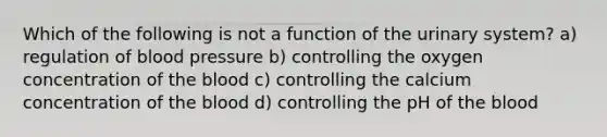 Which of the following is not a function of the urinary system? a) regulation of <a href='https://www.questionai.com/knowledge/kD0HacyPBr-blood-pressure' class='anchor-knowledge'>blood pressure</a> b) controlling the oxygen concentration of <a href='https://www.questionai.com/knowledge/k7oXMfj7lk-the-blood' class='anchor-knowledge'>the blood</a> c) controlling the calcium concentration of the blood d) controlling the pH of the blood