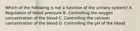 Which of the following is not a function of the urinary system? A. Regulation of blood pressure B. Controlling the oxygen concentration of the blood C. Controlling the calcium concentration of the blood D. Controlling the pH of the blood