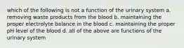 which of the following is not a function of the urinary system a. removing waste products from the blood b. maintaining the proper electrolyte balance in the blood c. maintaining the proper pH level of the blood d. all of the above are functions of the urinary system