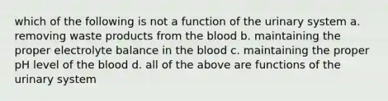 which of the following is not a function of the urinary system a. removing waste products from the blood b. maintaining the proper electrolyte balance in the blood c. maintaining the proper pH level of the blood d. all of the above are functions of the urinary system