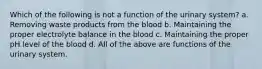 Which of the following is not a function of the urinary system? a. Removing waste products from the blood b. Maintaining the proper electrolyte balance in the blood c. Maintaining the proper pH level of the blood d. All of the above are functions of the urinary system.