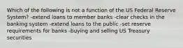 Which of the following is not a function of the US Federal Reserve System? -extend loans to member banks -clear checks in the banking system -extend loans to the public -set reserve requirements for banks -buying and selling US Treasury securities