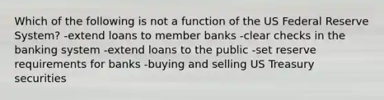 Which of the following is not a function of the US Federal Reserve System? -extend loans to member banks -clear checks in the banking system -extend loans to the public -set reserve requirements for banks -buying and selling US Treasury securities