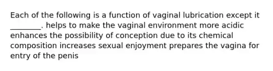 Each of the following is a function of vaginal lubrication except it ________. helps to make the vaginal environment more acidic enhances the possibility of conception due to its <a href='https://www.questionai.com/knowledge/kyw8ckUHTv-chemical-composition' class='anchor-knowledge'>chemical composition</a> increases sexual enjoyment prepares the vagina for entry of the penis