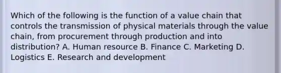 Which of the following is the function of a value chain that controls the transmission of physical materials through the value chain, from procurement through production and into distribution? A. Human resource B. Finance C. Marketing D. Logistics E. Research and development