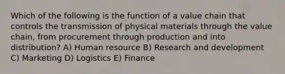 Which of the following is the function of a value chain that controls the transmission of physical materials through the value chain, from procurement through production and into distribution? A) Human resource B) Research and development C) Marketing D) Logistics E) Finance