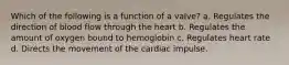 Which of the following is a function of a valve? a. Regulates the direction of blood flow through the heart b. Regulates the amount of oxygen bound to hemoglobin c. Regulates heart rate d. Directs the movement of the cardiac impulse.