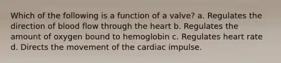 Which of the following is a function of a valve? a. Regulates the direction of blood flow through the heart b. Regulates the amount of oxygen bound to hemoglobin c. Regulates heart rate d. Directs the movement of the cardiac impulse.