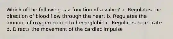 Which of the following is a function of a valve? a. Regulates the direction of blood flow through the heart b. Regulates the amount of oxygen bound to hemoglobin c. Regulates heart rate d. Directs the movement of the cardiac impulse