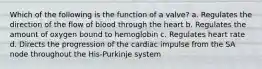 Which of the following is the function of a valve? a. Regulates the direction of the flow of blood through the heart b. Regulates the amount of oxygen bound to hemoglobin c. Regulates heart rate d. Directs the progression of the cardiac impulse from the SA node throughout the His-Purkinje system