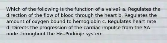 Which of the following is the function of a valve? a. Regulates the direction of the flow of blood through the heart b. Regulates the amount of oxygen bound to hemoglobin c. Regulates heart rate d. Directs the progression of the cardiac impulse from the SA node throughout the His-Purkinje system