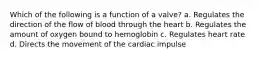 Which of the following is a function of a valve? a. Regulates the direction of the flow of blood through the heart b. Regulates the amount of oxygen bound to hemoglobin c. Regulates heart rate d. Directs the movement of the cardiac impulse