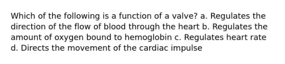 Which of the following is a function of a valve? a. Regulates the direction of the flow of blood through the heart b. Regulates the amount of oxygen bound to hemoglobin c. Regulates heart rate d. Directs the movement of the cardiac impulse