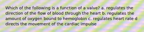 Which of the following is a function of a valve? a. regulates the direction of the flow of blood through <a href='https://www.questionai.com/knowledge/kya8ocqc6o-the-heart' class='anchor-knowledge'>the heart</a> b. regulates the amount of oxygen bound to hemoglobin c. regulates heart rate d directs the movement of the cardiac impulse