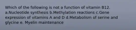 Which of the following is not a function of vitamin B12. a.Nucleotide synthesis b.Methylation reactions c.Gene expression of vitamins A and D d.Metabolism of serine and glycine e. Myelin maintenance