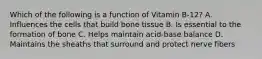 Which of the following is a function of Vitamin B-12? A. Influences the cells that build bone tissue B. Is essential to the formation of bone C. Helps maintain acid-base balance D. Maintains the sheaths that surround and protect nerve fibers